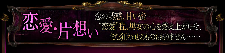 恋愛・片想い 恋の誘惑、甘い蜜……“恋愛”程、男女の心を燃え上がらせ、また狂わせるものもありません……