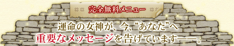完全無料メニュー 運命の女神が、今、“あなた”へ重要なメッセージを告げています――。 完全無料メニュー 運命の女神が、今、“あなた”へ重要なメッセージを告げています――。