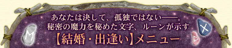 あなたは決して、孤独ではない――。秘密の魔力を秘めた文字、ルーンが示す【結婚・出逢い】メニュー あなたは決して、孤独ではない――。秘密の魔力を秘めた文字、ルーンが示す【結婚・出逢い】メニュー