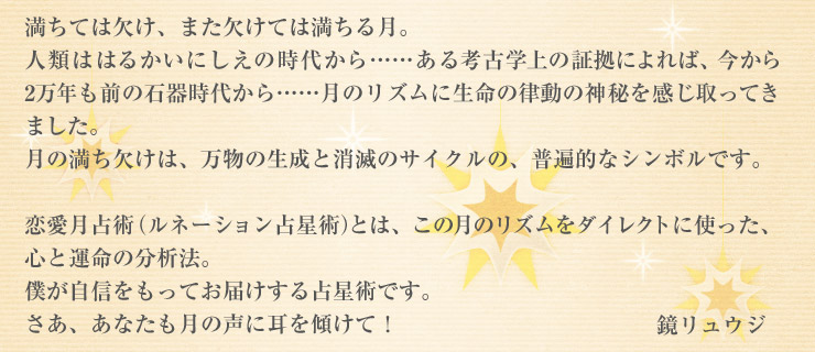 満ちては欠け、また欠けては満ちる月。人類ははるかいにしえの時代から……ある考古学上の証拠によれば、今から2万年も前の石器時代から……月のリズムに生命の律動の神秘を感じ取ってきました。月の満ち欠けは、万物の生成と消滅のサイクルの、普遍的なシンボルです。恋愛月占術(ルネーション占星術)とは、この月のリズムをダイレクトに使った、心と運命の分析法。僕が自信をもってお届けする占星術です。さあ、あなたも月の声に耳を傾けて! 鏡リュウジ