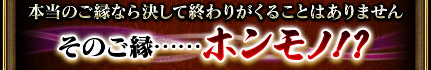 本当のご縁なら決して終わりがくることはありません　そのご縁……ホンモノ!?