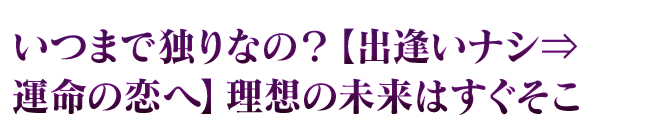 いつまで独りなの？【出逢いナシ⇒運命の恋へ】理想の未来はすぐそこ