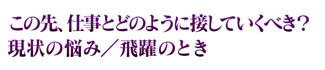 この先、仕事とどのように接していくべき？　現状の悩み／飛躍のとき