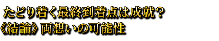 たどり着く最終到着点は成就？《結論》両想いの可能性